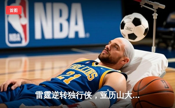 雷霆逆转独行侠，亚历山大关键罚球锁定西部半决赛胜局